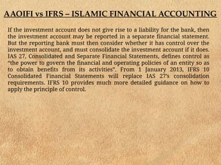 AAOIFI vs IFRS – ISLAMIC FINANCIAL ACCOUNTING
If the investment account does not give rise to a liability for the bank, then
the investment account may be reported in a separate financial statement.
But the reporting bank must then consider whether it has control over the
investment account, and must consolidate the investment account if it does.
IAS 27, Consolidated and Separate Financial Statements, defines control as
“the power to govern the financial and operating policies of an entity so as
to obtain benefits from its activities”. From 1 January 2013, IFRS 10
Consolidated Financial Statements will replace IAS 27’s consolidation
requirements. IFRS 10 provides much more detailed guidance on how to
apply the principle of control.
 