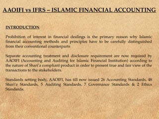 AAOIFI vs IFRS – ISLAMIC FINANCIAL ACCOUNTING
INTRODUCTION
Prohibition of interest in financial dealings is the primary reason why Islamic
financial accounting methods and principles have to be carefully distinguished
from their conventional counterparts
Separate accounting treatment and disclosure requirement are now required by
AAOIFI (Accounting and Auditing for Islamic Financial Institution) according to
the nature of Shari’a compliant product in order to present true and fair view of the
transactions to the stakeholders.
Standards setting body, AAOIFI, has till now issued 26 Accounting Standards, 48
Shari’a Standards, 5 Auditing Standards, 7 Governance Standards & 2 Ethics
Standards.
 