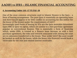 AAOIFI vs IFRS – ISLAMIC FINANCIAL ACCOUNTING
4. Accounting Under IAS -17 VS FAS -10
One of the most common structures used in Islamic finance is the Ijara – a
form of leasing arrangement. The pure Ijara is essentially an operating lease
and there would appear to be little conflict in accounting for this (either for
the lessor or the lessee) under the requirements of IAS17.
Increasingly used forms of leasing by IFIs are the ijara muntahia bittamleek
(ijara MB) or ijara wa iqtina, which are similar to a hire purchase agreement
popular in conventional finance. This is essentially a form of financing
which, under IFRS, is treated as a finance lease because, as with a hire
purchase agreement, the risks and rewards associated with owning the asset
are in substance transferred to the lessee. Thus under IAS17 the asset would
be booked as such by the lessee, while the lessor (the financer) would book a
receivable for the rent and related interest receivable.
 