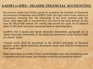 AAOIFI vs IFRS – ISLAMIC FINANCIAL ACCOUNTING
By contrast, under both IFAS2, Ijarah (as issued by the Institute of Chartered
Accountants of Pakistan) and AAOIFI’s FAS8, the legal form of the contract is
paramount, meaning that the ownership of the asset remains with the
lessor, until legal title is transferred at the end of the lease period. In this
case the IFI would remain the owner, and record the asset on its balance
sheet in the same way as an operating lease or operating Ijara.
AAOIFI’s FAS 8 Ijarah and Ijarah Muntahia Bittamleek, paragraph 22 on
‘Ijarah Muntahia Bittamleek in the financial statements of the Islamic bank
as a lessor’ states:
“Leased assets shall be presented in the lessor’s statement of financial
position under Ijarah Muntahia Bittamleek Assets and shall be measured at
their book value.”
Then depending on which of four recommended ways the underlying asset
is transferred to the lessee, the transfer would be accounted as follows:
 