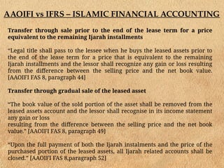 AAOIFI vs IFRS – ISLAMIC FINANCIAL ACCOUNTING
Transfer through sale prior to the end of the lease term for a price
equivalent to the remaining Ijarah installments
“Legal title shall pass to the lessee when he buys the leased assets prior to
the end of the lease term for a price that is equivalent to the remaining
Ijarah installments and the lessor shall recognize any gain or loss resulting
from the difference between the selling price and the net book value.
[AAOIFI FAS 8, paragraph 44]
Transfer through gradual sale of the leased asset
“The book value of the sold portion of the asset shall be removed from the
leased assets account and the lessor shall recognise in its income statement
any gain or loss
resulting from the difference between the selling price and the net book
value.” [AAOIFI FAS 8, paragraph 49]
“Upon the full payment of both the Ijarah instalments and the price of the
purchased portion of the leased assets, all Ijarah related accounts shall be
closed.” [AAOIFI FAS 8,paragraph 52]
 