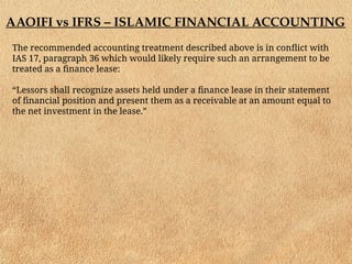 AAOIFI vs IFRS – ISLAMIC FINANCIAL ACCOUNTING
The recommended accounting treatment described above is in conflict with
IAS 17, paragraph 36 which would likely require such an arrangement to be
treated as a finance lease:
“Lessors shall recognize assets held under a finance lease in their statement
of financial position and present them as a receivable at an amount equal to
the net investment in the lease.”
 