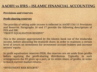 AAOIFI vs IFRS – ISLAMIC FINANCIAL ACCOUNTING
Provisions and reserves
Profit-sharing reserves
The practice of setting aside income is reflected in AAOIFI FAS 11 Provisions
and Reserves. Paragraphs 16 and 17 provide the following descriptions of
PER and IRR:
“PROFIT EQUALISATION RESERVE”
This is the amount appropriated by the Islamic bank out of the mudaraba
income, before allocating the mudarib share, in order to maintain a certain
level of return on investment for investment account holders and increase
owners’ equity.
In profit equalisation reserves (PER), the reserves are set aside from profits
before applying the profit-sharing distribution. Typically, in such
arrangements the IFI gives up a part, or its entire share, of profits, in order
to match current market returns.
“INVESTMENT RISK RESERVE”
 