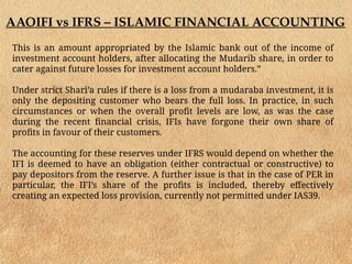AAOIFI vs IFRS – ISLAMIC FINANCIAL ACCOUNTING
This is an amount appropriated by the Islamic bank out of the income of
investment account holders, after allocating the Mudarib share, in order to
cater against future losses for investment account holders.”
Under strict Shari’a rules if there is a loss from a mudaraba investment, it is
only the depositing customer who bears the full loss. In practice, in such
circumstances or when the overall profit levels are low, as was the case
during the recent financial crisis, IFIs have forgone their own share of
profits in favour of their customers.
The accounting for these reserves under IFRS would depend on whether the
IFI is deemed to have an obligation (either contractual or constructive) to
pay depositors from the reserve. A further issue is that in the case of PER in
particular, the IFI’s share of the profits is included, thereby effectively
creating an expected loss provision, currently not permitted under IAS39.
 