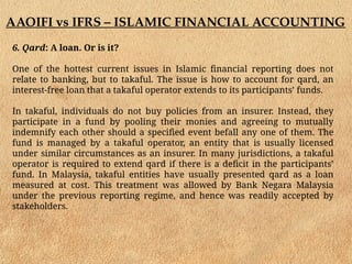 AAOIFI vs IFRS – ISLAMIC FINANCIAL ACCOUNTING
6. Qard: A loan. Or is it?
One of the hottest current issues in Islamic financial reporting does not
relate to banking, but to takaful. The issue is how to account for qard, an
interest-free loan that a takaful operator extends to its participants’ funds.
In takaful, individuals do not buy policies from an insurer. Instead, they
participate in a fund by pooling their monies and agreeing to mutually
indemnify each other should a specified event befall any one of them. The
fund is managed by a takaful operator, an entity that is usually licensed
under similar circumstances as an insurer. In many jurisdictions, a takaful
operator is required to extend qard if there is a deficit in the participants’
fund. In Malaysia, takaful entities have usually presented qard as a loan
measured at cost. This treatment was allowed by Bank Negara Malaysia
under the previous reporting regime, and hence was readily accepted by
stakeholders.
 