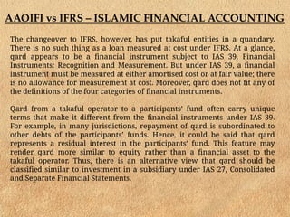 AAOIFI vs IFRS – ISLAMIC FINANCIAL ACCOUNTING
The changeover to IFRS, however, has put takaful entities in a quandary.
There is no such thing as a loan measured at cost under IFRS. At a glance,
qard appears to be a financial instrument subject to IAS 39, Financial
Instruments: Recognition and Measurement. But under IAS 39, a financial
instrument must be measured at either amortised cost or at fair value; there
is no allowance for measurement at cost. Moreover, qard does not fit any of
the definitions of the four categories of financial instruments.
Qard from a takaful operator to a participants’ fund often carry unique
terms that make it different from the financial instruments under IAS 39.
For example, in many jurisdictions, repayment of qard is subordinated to
other debts of the participants’ funds. Hence, it could be said that qard
represents a residual interest in the participants’ fund. This feature may
render qard more similar to equity rather than a financial asset to the
takaful operator. Thus, there is an alternative view that qard should be
classified similar to investment in a subsidiary under IAS 27, Consolidated
and Separate Financial Statements.
 