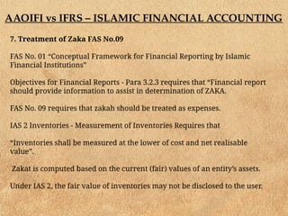 AAOIFI vs IFRS – ISLAMIC FINANCIAL ACCOUNTING
7. Treatment of Zaka FAS No.09
FAS No. 01 “Conceptual Framework for Financial Reporting by Islamic
Financial Institutions”
Objectives for Financial Reports - Para 3.2.3 requires that “Financial report
should provide information to assist in determination of ZAKA.
FAS No. 09 requires that zakah should be treated as expenses.
IAS 2 Inventories - Measurement of Inventories Requires that
“Inventories shall be measured at the lower of cost and net realisable
value”.
Zakat is computed based on the current (fair) values of an entity’s assets.
Under IAS 2, the fair value of inventories may not be disclosed to the user.
 