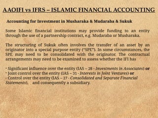 AAOIFI vs IFRS – ISLAMIC FINANCIAL ACCOUNTING
Accounting for Investment in Musharaka & Mudaraba & Sukuk
Some Islamic financial institutions may provide funding to an entity
through the use of a partnership contract, e.g. Mudaraba or Musharaka.
The structuring of Sukuk often involves the transfer of an asset by an
originator into a special purpose entity (“SPE”). In some circumstances, the
SPE may need to be consolidated with the originator. The contractual
arrangements may need to be examined to assess whether the IFI has
- Significant influence over the entity (IAS – 28 - Investments in Associates) or
- Joint control over the entity (IAS – 31 - Interests in Joint Ventures) or
- Control over the entity (IAS – 27 - Consolidated and Separate Financial
Statements), and consequently a subsidiary.
 