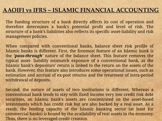 AAOIFI vs IFRS – ISLAMIC FINANCIAL ACCOUNTING
The funding structure of a bank directly affects its cost of operation and
therefore determines a bank's potential profit and level of risk. The
structure of a bank's liabilities also reflects its specific asset-liability and risk
management policies.
When compared with conventional banks, balance sheet risk profile of
Islamic banks is different. First, the foremost feature of an Islamic bank is
the 'pass-through' nature of the balance sheet. This feature removes the
typical asset- liability mismatch exposure of a conventional bank, as the
Islamic bank's depositors' return is linked to the return on the assets of the
bank. However, this feature also introduces some operational issues, such as
estimation and accrual of ex-post returns and the treatment of intra-period
withdrawal of deposits.
Second, the nature of assets of two institutions is different. Whereas a
conventional bank tends to stay with fixed income very low credit risk debt
securities, an Islamic bank's assets are concentrated on the asset-based
investments which has credit risk but are also backed by a real asset. As a
result, the lending capacity of the Islamic banking sector (at least for
commercial banks) is bound by the availability of real assets in the economy.
Thus, there is no leveraged credit creation.
 