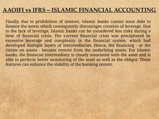 AAOIFI vs IFRS – ISLAMIC FINANCIAL ACCOUNTING
Finally, due to prohibition of interest, Islamic banks cannot issue debt to
finance the assets which consequently discourages creation of leverage. Due
to the lack of leverage, Islamic banks can be considered less risky during a
time of financial crisis. The current financial crisis was precipitated by
excessive leverage and complexity in the financial system, which had
developed multiple layers of intermediaries. Hence, the financing - or the
claims on assets - became remote from the underlying assets. For Islamic
banks, the financial intermediary is closely associated with the asset and is
able to perform better monitoring of the asset as well as the obligor. These
features can enhance the stability of the banking system.
 