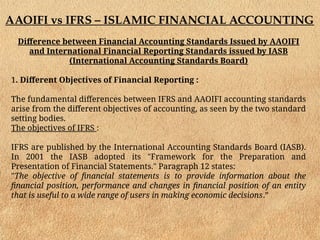 AAOIFI vs IFRS – ISLAMIC FINANCIAL ACCOUNTING
Difference between Financial Accounting Standards Issued by AAOIFI
and International Financial Reporting Standards issued by IASB
(International Accounting Standards Board)
1. Different Objectives of Financial Reporting :
The fundamental differences between IFRS and AAOIFI accounting standards
arise from the different objectives of accounting, as seen by the two standard
setting bodies.
The objectives of IFRS :
IFRS are published by the International Accounting Standards Board (IASB).
In 2001 the IASB adopted its "Framework for the Preparation and
Presentation of Financial Statements." Paragraph 12 states:
"The objective of financial statements is to provide information about the
financial position, performance and changes in financial position of an entity
that is useful to a wide range of users in making economic decisions.”
 