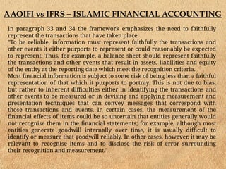 AAOIFI vs IFRS – ISLAMIC FINANCIAL ACCOUNTING
In paragraph 33 and 34 the framework emphasizes the need to faithfully
represent the transactions that have taken place:
"To be reliable, information must represent faithfully the transactions and
other events it either purports to represent or could reasonably be expected
to represent. Thus, for example, a balance sheet should represent faithfully
the transactions and other events that result in assets, liabilities and equity
of the entity at the reporting date which meet the recognition criteria.
Most financial information is subject to some risk of being less than a faithful
representation of that which it purports to portray. This is not due to bias,
but rather to inherent difficulties either in identifying the transactions and
other events to be measured or in devising and applying measurement and
presentation techniques that can convey messages that correspond with
those transactions and events. In certain cases, the measurement of the
financial effects of items could be so uncertain that entities generally would
not recognise them in the financial statements; for example, although most
entities generate goodwill internally over time, it is usually difficult to
identify or measure that goodwill reliably. In other cases, however, it may be
relevant to recognise items and to disclose the risk of error surrounding
their recognition and measurement."
 