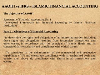 AAOIFI vs IFRS – ISLAMIC FINANCIAL ACCOUNTING
The objective of AAOIFI
Statement of Financial Accounting No. 1
“Conceptual Framework for Financial Reporting By Islamic Financial
Institutions”
Para 3.1 Objectives of Financial Accounting
“To determine the rights and obligations of all interested parties, including
those rights and obligations resulting from incomplete transactions and
other events, in accordance with the principal of Islamic Sharia and its
concept of fairness, clarity and compliance with ethical values.”
“To contribute to the enhancement of the managerial and productive
capabilities of IFI and encourage compliance with its established goals and
policies and, above all, compliance with Sharia in all transactions and
events”.
 