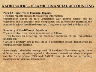 AAOIFI vs IFRS – ISLAMIC FINANCIAL ACCOUNTING
Para 3.2 Objectives of Financial Reports
Financial reports provide the following information:
“Information about the IFI’s Compliance with Islamic Sharia’ and its
objectives and to establish such compliance; and information regarding the
manner in which prohibited earnings, if any, were recorded and dealt with.
Summary of the different objectives
The above objectives can be summarized as follows:
- IFRS focuses on reporting the economic substance of the transactions
undertaken.
- AAOIFI’s primary aim is that the IFI’s accounting should demonstrate its
compliance with Shariah.
Accordingly it should be no surprise if IFRS and AAOIFI standards give rise to
different reporting when applied to the same transactions. Many examples
can be found where IFRS and AAOIFI result in different accounting
treatments for identical transactions
 