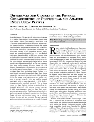 DIFFERENCES AND CHANGES IN THE PHYSICAL
CHARACTERISTICS OF PROFESSIONAL AND AMATEUR
RUGBY UNION PLAYERS
DANIEL J. SMART, WILL G. HOPKINS, AND NICHOLAS D. GILL
Sport Performance Research Institute New Zealand, AUT University, Auckland, New Zealand
ABSTRACT
Smart, DJ, Hopkins, WG, and Gill, ND. Differences and changes
in the physical characteristics of professional and amateur rugby
union players. J Strength Cond Res 27(11): 3033–3044, 2013
—Numerous studies have highlighted differences between play-
ing levels and positions in rugby union; however, few studies
have investigated longitudinal progressions of body composition
and physical performance. Between-player differences and
within-player changes in body composition, strength, power,
speed, and repeated sprint ability, from 1,161 New Zealand
rugby union players from 2004 to 2007, were estimated using
a mixed modeling procedure. Props had the highest mass, per-
cent body fat, strength, and slowest speed times compared with
the other positions, whereas outside backs had the fastest
speed time and lowest percent body fat. For most measures,
there were small-to-moderate differences (range, 1.1–14%)
between players selected and not selected for provincial teams
and small-to-large differences (range, 1.8–15%) between pro-
vincial and Super Rugby (professional) players. The faster 20-m
sprint times in international compared with Super Rugby players
was small in magnitude for both the forwards (1.9%) and backs
(2.2%). The average annual improvements were small to mod-
erate for strength (range, 2.1–15%) and small for repeated
sprint ability within the lower playing levels (;1.5%). Small in-
creases occurred in lower body strength (;7.0%) as players
moved from Super Rugby to provincial competition. Small de-
creases in sprint time (;1.6%) and small increases in strength
(;6.3%) occurred as players moved from Super Rugby to mid-
year international competition. The differences between levels in
performance provide level-speciﬁc characteristics from Super
Rugby and below, but international players may be selected
because of greater skill and experience. Changes in physical
performance between competitions may be a result of reduced
training loads because of regular high-intensity matches and
greater travel involved in the Super Rugby competition.
KEY WORDS body composition, strength, speed, repeated
sprint ability, mixed model
INTRODUCTION
R
ugby union is a ﬁeld-based team sport that requires
a diverse range of physical attributes to tolerate
a large amount of physical contact and numerous
maximal sprints (12). Since the introduction of
professionalism in 1995, the characteristics of speed, strength,
power, and body composition of players has evolved rapidly,
and as a consequence, the speed and physicality of matches
has increased (12,35). The measurement of players’ physical
characteristics has highlighted position-speciﬁc attributes.
Forwards are involved in more rucks, mauls, line outs, and
scrums, which requires greater mass, height, strength, and
power to be successful (9,11). In contrast, the backs primary
role in beating the opposition in open play requires a combi-
nation of speed, acceleration, and agility (12,28,29). Differen-
ces between playing levels have also been reported. For
example, senior club players possess greater height, mass,
speed, strength, and aerobic ﬁtness compared with their
lower-level age group counterparts (29).
Few longitudinal studies exist exploring the progression of
individual’s and teams’ physical characteristics. Olds (26)
used historical data to track the evolution of physique in
male rugby union players from 1905 to 1999. It was shown
that the body mass index had increased at a rate of 3–4 times
faster in rugby union players during the last 25 years com-
pared with the rest of the century. In addition, a more recent
study showed rapid increases in mass (;10%) since the
inception of the professional era (30).
To track more speciﬁc individual player changes, Duthie
et al. (11) modeled the fat-free mass of professional Super
Rugby players over a period of 5 years, which included the
Super Rugby (the Southern Hemisphere premier profes-
sional competition played across Australia, New Zealand
and South Africa) and regional club competitions at different
times of the year. It was reported that there was a decrease in
the proportion of the fat-free mass of players that occurred
Address correspondence to Dr. Daniel J. Smart, daniel.smart@hpsnz.org.nz.
27(11)/3033–3044
Journal of Strength and Conditioning Research
Ó 2013 National Strength and Conditioning Association
VOLUME 27 | NUMBER 11 | NOVEMBER 2013 | 3033
Copyright © National Strength and Conditioning Association Unauthorized reproduction of this article is prohibited.
 