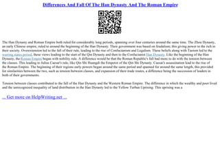 Differences And Fall Of The Han Dynasty And The Roman Empire
The Han Dynasty and Roman Empire both ruled for considerably long periods, spanning over four centuries around the same time. The Zhou Dynasty,
an early Chinese empire, ruled to around the beginning of the Han Dynasty. Their government was based on feudalism; this giving power to the rich in
their society. Overextension led to the fall of their rule, leading to the rise of Confucianism and Legalism. These beliefs along with Taoism led to the
warring states period, these views leading to the start of the Qin Dynasty and then to the Confucianist Han Dynasty. Like the beginning of the Han
Dynasty, the Roman Empire began with nobility rule. A difference would be that the Roman Republic's fall had more to do with the tension between
the classes. This leading to Julius Caesar's rule, like Qin Shi Huangdi the Emperor of the Qin Shi Dynasty. Caesar's assassination lead to the rise of
the Roman Empire. The beginning of their regions early powers began around the same period and spanned for around the same length, this provided
for similarities between the two, such as tension between classes, and expansion of their trade routes, a difference being the succession of leaders in
both of their governments.
Tension between classes contributed to the fall of the Han Dynasty and the Western Roman Empire. The difference in which the wealthy and poor lived
and the unrecognized inequality of land distribution in the Han Dynasty led to the Yellow Turban Uprising. This uprising was a
... Get more on HelpWriting.net ...
 