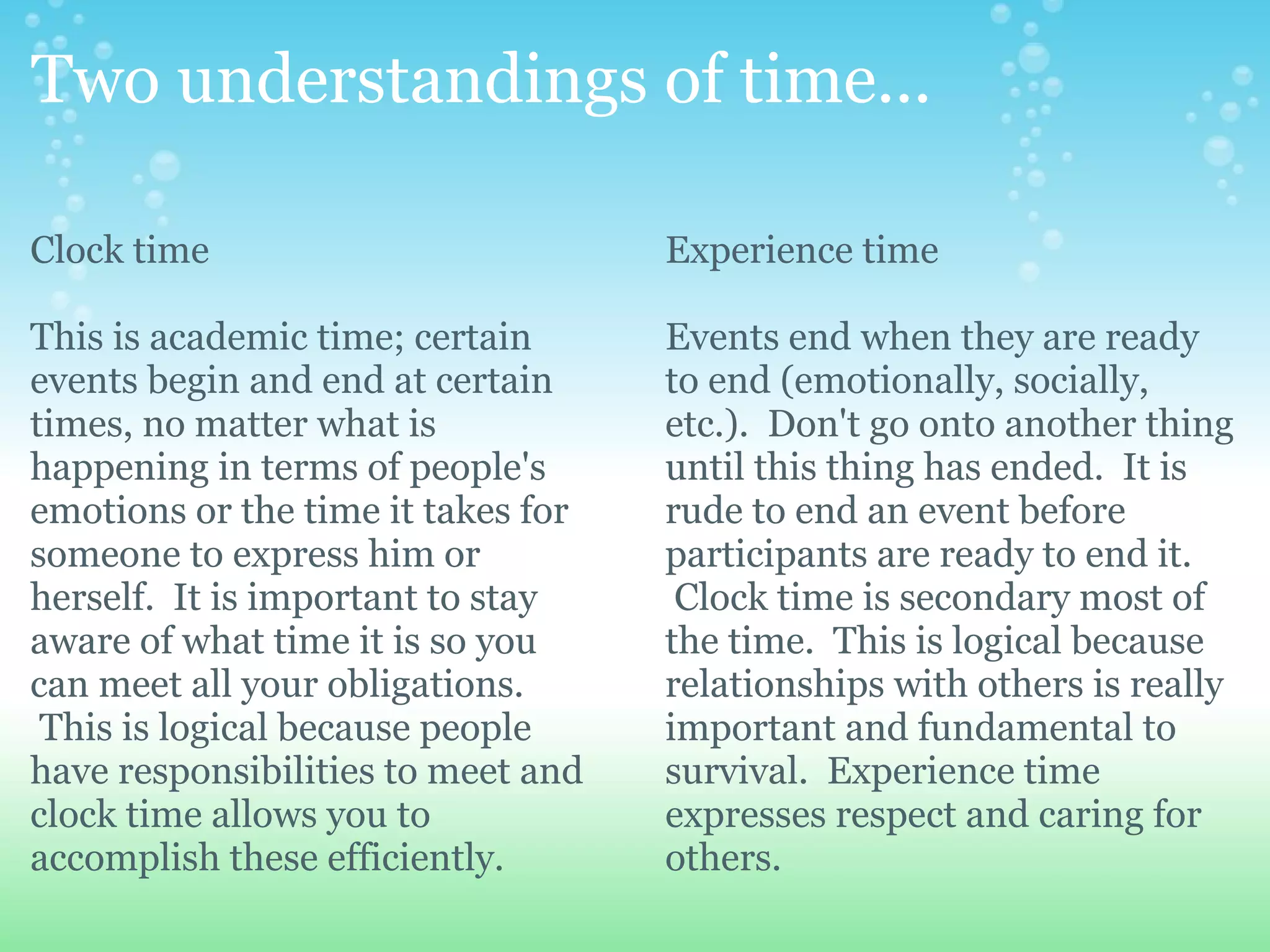Two understandings of time...

Clock time                          Experience time

This is academic time; certain      Events end when they are ready
events begin and end at certain     to end (emotionally, socially,
times, no matter what is            etc.). Don't go onto another thing
happening in terms of people's      until this thing has ended. It is
emotions or the time it takes for   rude to end an event before
someone to express him or           participants are ready to end it.
herself. It is important to stay     Clock time is secondary most of
aware of what time it is so you     the time. This is logical because
can meet all your obligations.      relationships with others is really
 This is logical because people     important and fundamental to
have responsibilities to meet and   survival. Experience time
clock time allows you to            expresses respect and caring for
accomplish these efficiently.       others.
 