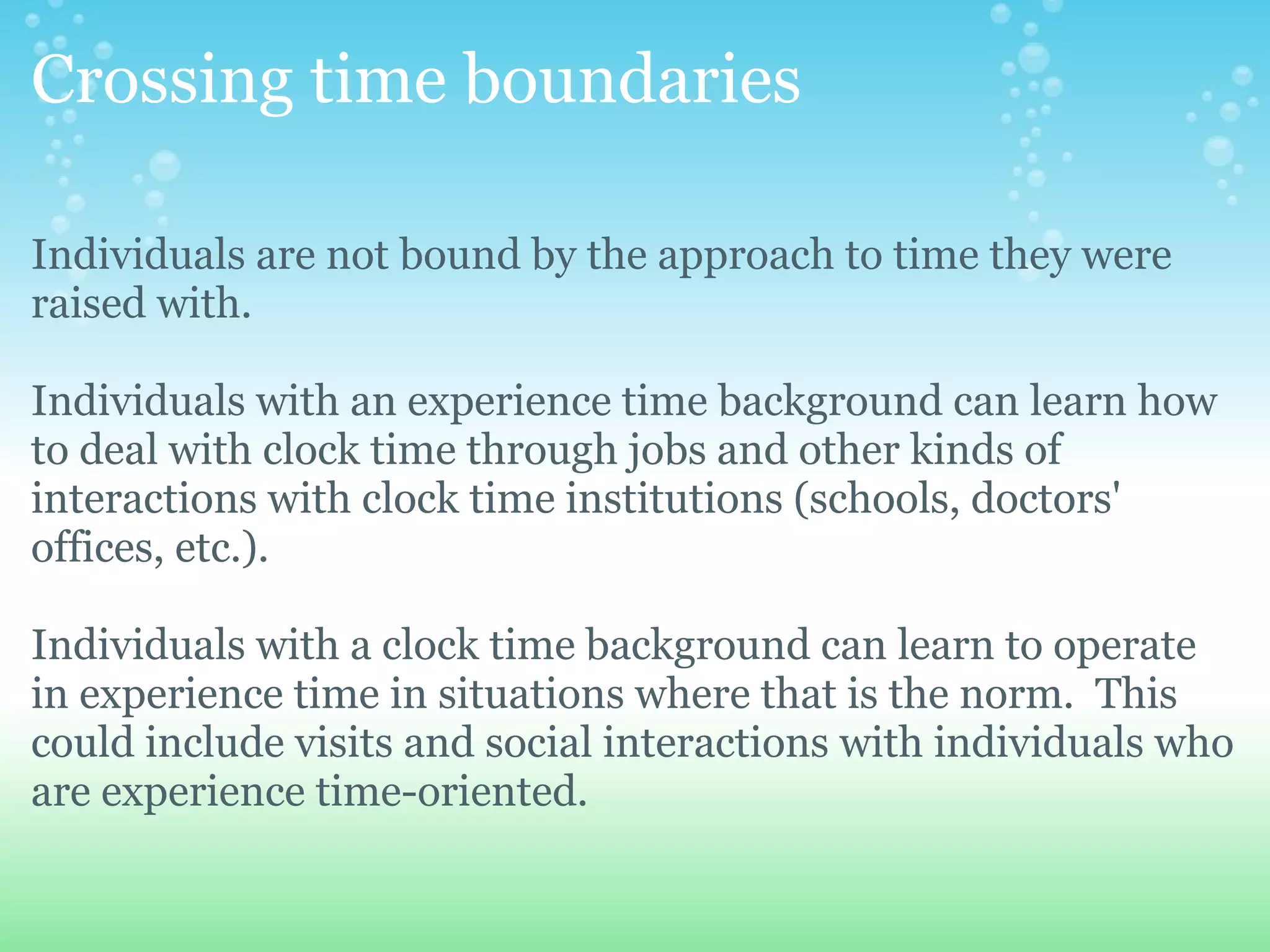 Crossing time boundaries

Individuals are not bound by the approach to time they were
raised with.

Individuals with an experience time background can learn how
to deal with clock time through jobs and other kinds of
interactions with clock time institutions (schools, doctors'
offices, etc.).

Individuals with a clock time background can learn to operate
in experience time in situations where that is the norm. This
could include visits and social interactions with individuals who
are experience time-oriented.
 