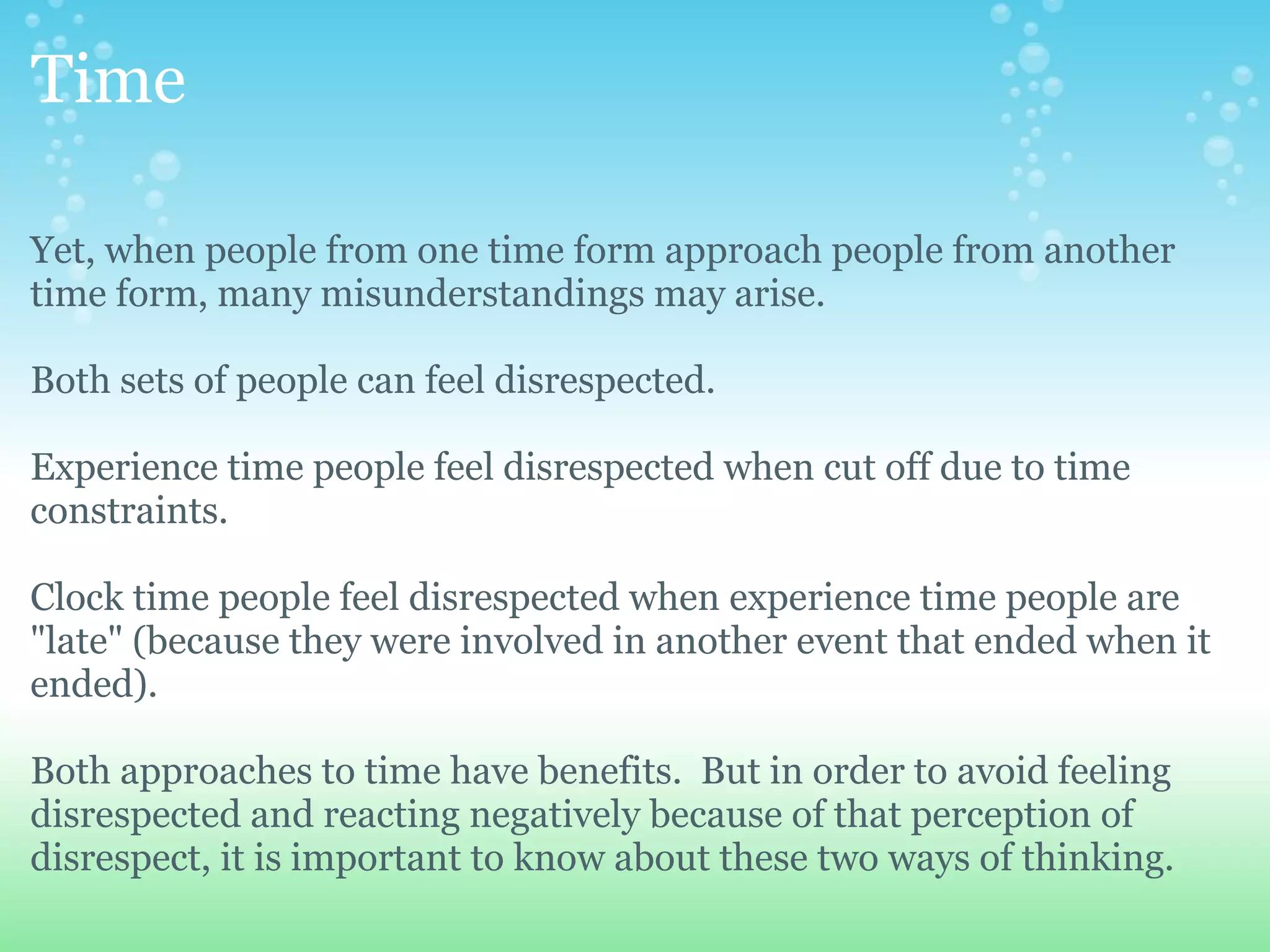 Time

Yet, when people from one time form approach people from another
time form, many misunderstandings may arise.

Both sets of people can feel disrespected.

Experience time people feel disrespected when cut off due to time
constraints.

Clock time people feel disrespected when experience time people are
"late" (because they were involved in another event that ended when it
ended).

Both approaches to time have benefits. But in order to avoid feeling
disrespected and reacting negatively because of that perception of
disrespect, it is important to know about these two ways of thinking.
 
