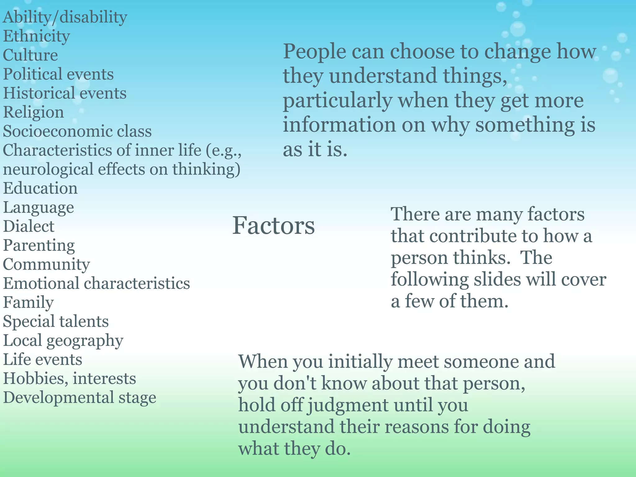 Ability/disability
Ethnicity
Culture                                 People can choose to change how
Political events                        they understand things,
Historical events
Religion
                                        particularly when they get more
Socioeconomic class                     information on why something is
Characteristics of inner life (e.g.,    as it is.
neurological effects on thinking)
Education
Language                                             There are many factors
Dialect                           Factors            that contribute to how a
Parenting
Community                                            person thinks. The
Emotional characteristics                            following slides will cover
Family                                               a few of them.
Special talents
Local geography
Life events                        When you initially meet someone and
Hobbies, interests                 you don't know about that person,
Developmental stage                hold off judgment until you
                               understand their reasons for doing
                               what they do.
 