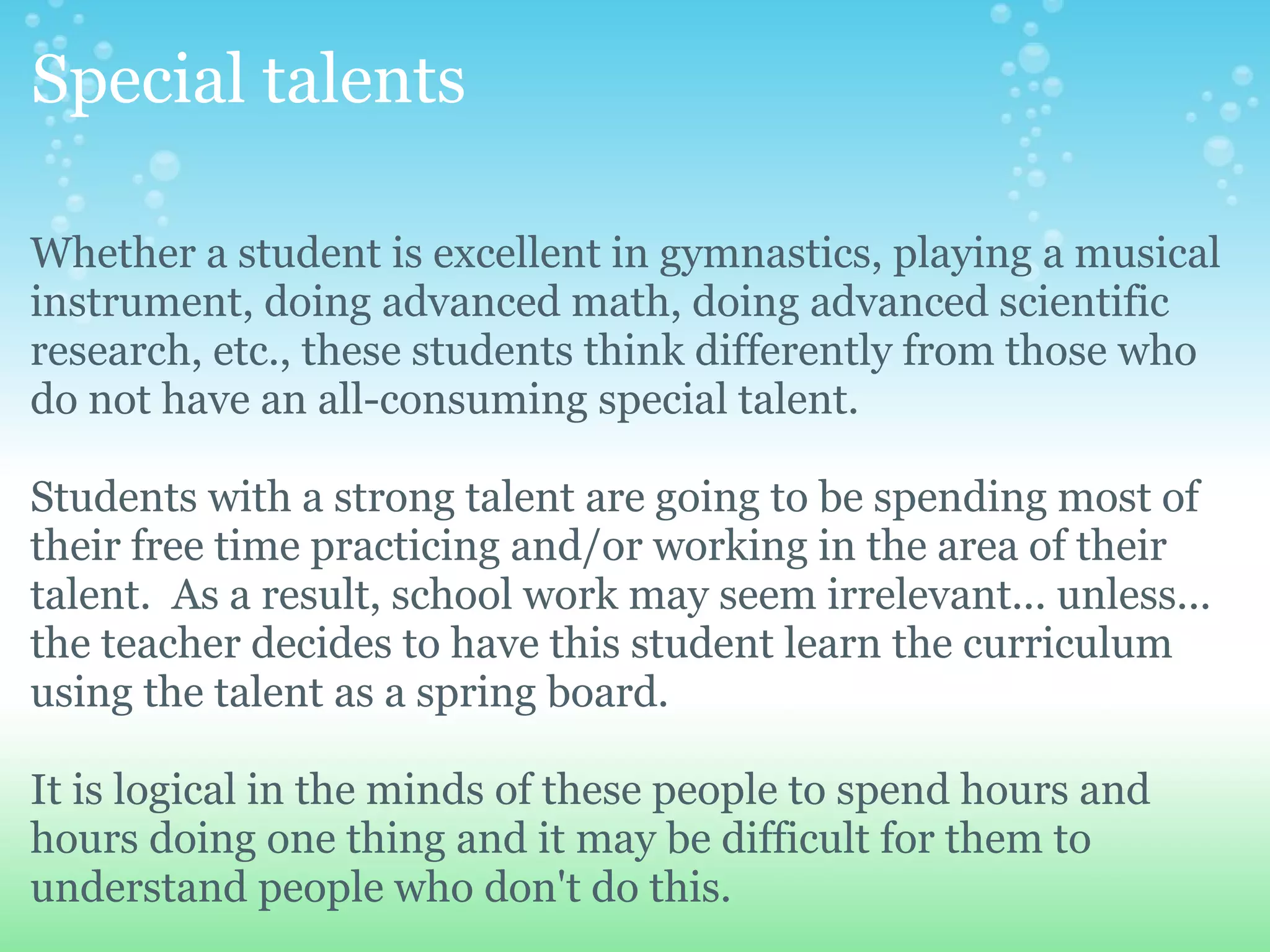 Special talents

Whether a student is excellent in gymnastics, playing a musical
instrument, doing advanced math, doing advanced scientific
research, etc., these students think differently from those who
do not have an all-consuming special talent.

Students with a strong talent are going to be spending most of
their free time practicing and/or working in the area of their
talent. As a result, school work may seem irrelevant... unless...
the teacher decides to have this student learn the curriculum
using the talent as a spring board.

It is logical in the minds of these people to spend hours and
hours doing one thing and it may be difficult for them to
understand people who don't do this.
 