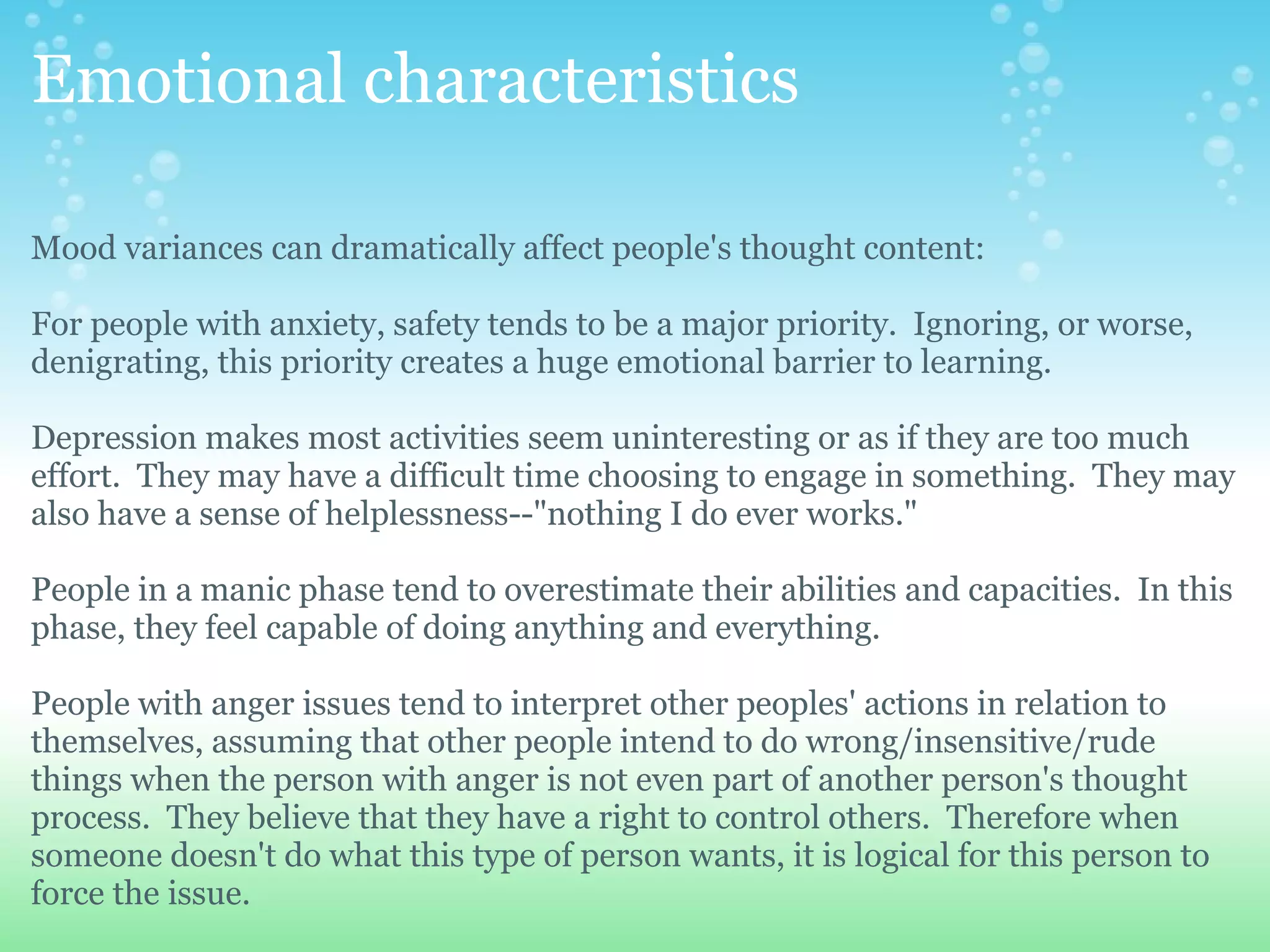 Emotional characteristics

Mood variances can dramatically affect people's thought content:

For people with anxiety, safety tends to be a major priority. Ignoring, or worse,
denigrating, this priority creates a huge emotional barrier to learning.

Depression makes most activities seem uninteresting or as if they are too much
effort. They may have a difficult time choosing to engage in something. They may
also have a sense of helplessness--"nothing I do ever works."

People in a manic phase tend to overestimate their abilities and capacities. In this
phase, they feel capable of doing anything and everything.

People with anger issues tend to interpret other peoples' actions in relation to
themselves, assuming that other people intend to do wrong/insensitive/rude
things when the person with anger is not even part of another person's thought
process. They believe that they have a right to control others. Therefore when
someone doesn't do what this type of person wants, it is logical for this person to
force the issue.
 
