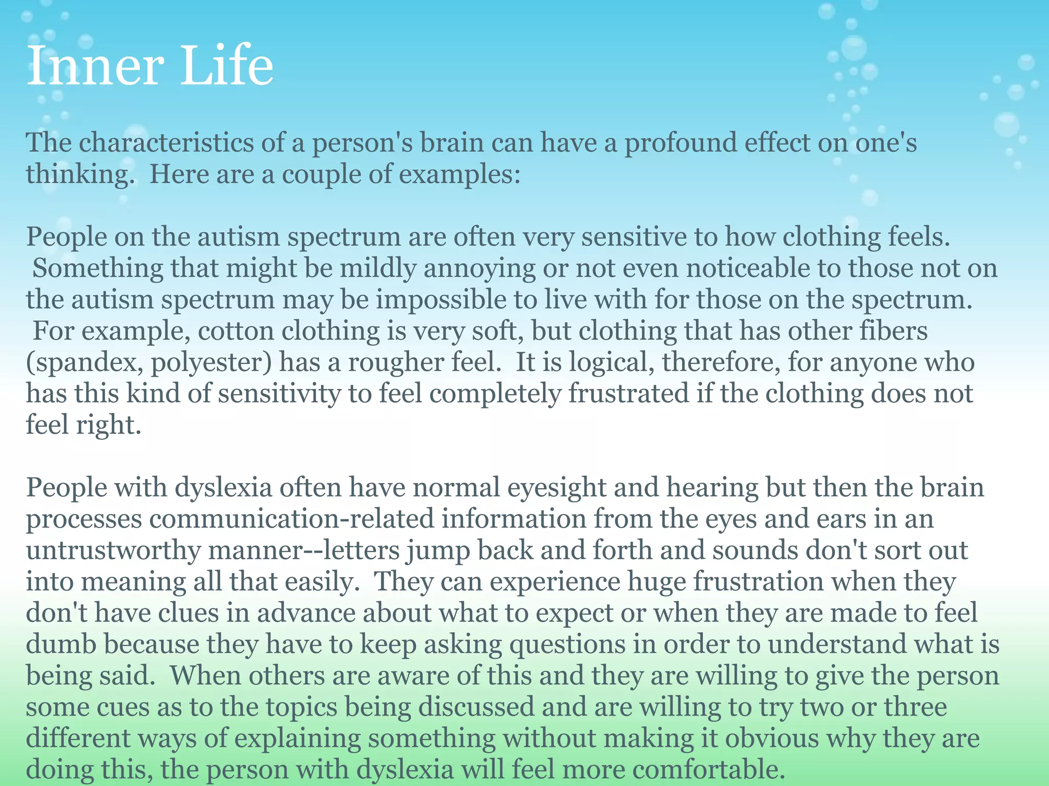 Inner Life
The characteristics of a person's brain can have a profound effect on one's
thinking. Here are a couple of examples:

People on the autism spectrum are often very sensitive to how clothing feels.
 Something that might be mildly annoying or not even noticeable to those not on
the autism spectrum may be impossible to live with for those on the spectrum.
 For example, cotton clothing is very soft, but clothing that has other fibers
(spandex, polyester) has a rougher feel. It is logical, therefore, for anyone who
has this kind of sensitivity to feel completely frustrated if the clothing does not
feel right.

People with dyslexia often have normal eyesight and hearing but then the brain
processes communication-related information from the eyes and ears in an
untrustworthy manner--letters jump back and forth and sounds don't sort out
into meaning all that easily. They can experience huge frustration when they
don't have clues in advance about what to expect or when they are made to feel
dumb because they have to keep asking questions in order to understand what is
being said. When others are aware of this and they are willing to give the person
some cues as to the topics being discussed and are willing to try two or three
different ways of explaining something without making it obvious why they are
doing this, the person with dyslexia will feel more comfortable.
 