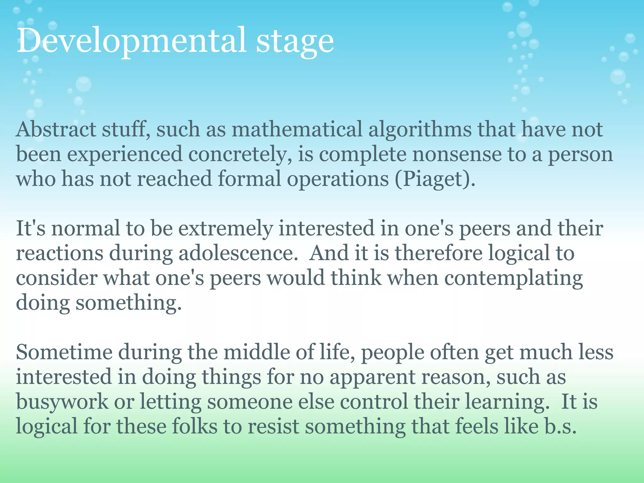 Developmental stage

Abstract stuff, such as mathematical algorithms that have not
been experienced concretely, is complete nonsense to a person
who has not reached formal operations (Piaget).

It's normal to be extremely interested in one's peers and their
reactions during adolescence. And it is therefore logical to
consider what one's peers would think when contemplating
doing something.

Sometime during the middle of life, people often get much less
interested in doing things for no apparent reason, such as
busywork or letting someone else control their learning. It is
logical for these folks to resist something that feels like b.s.
 