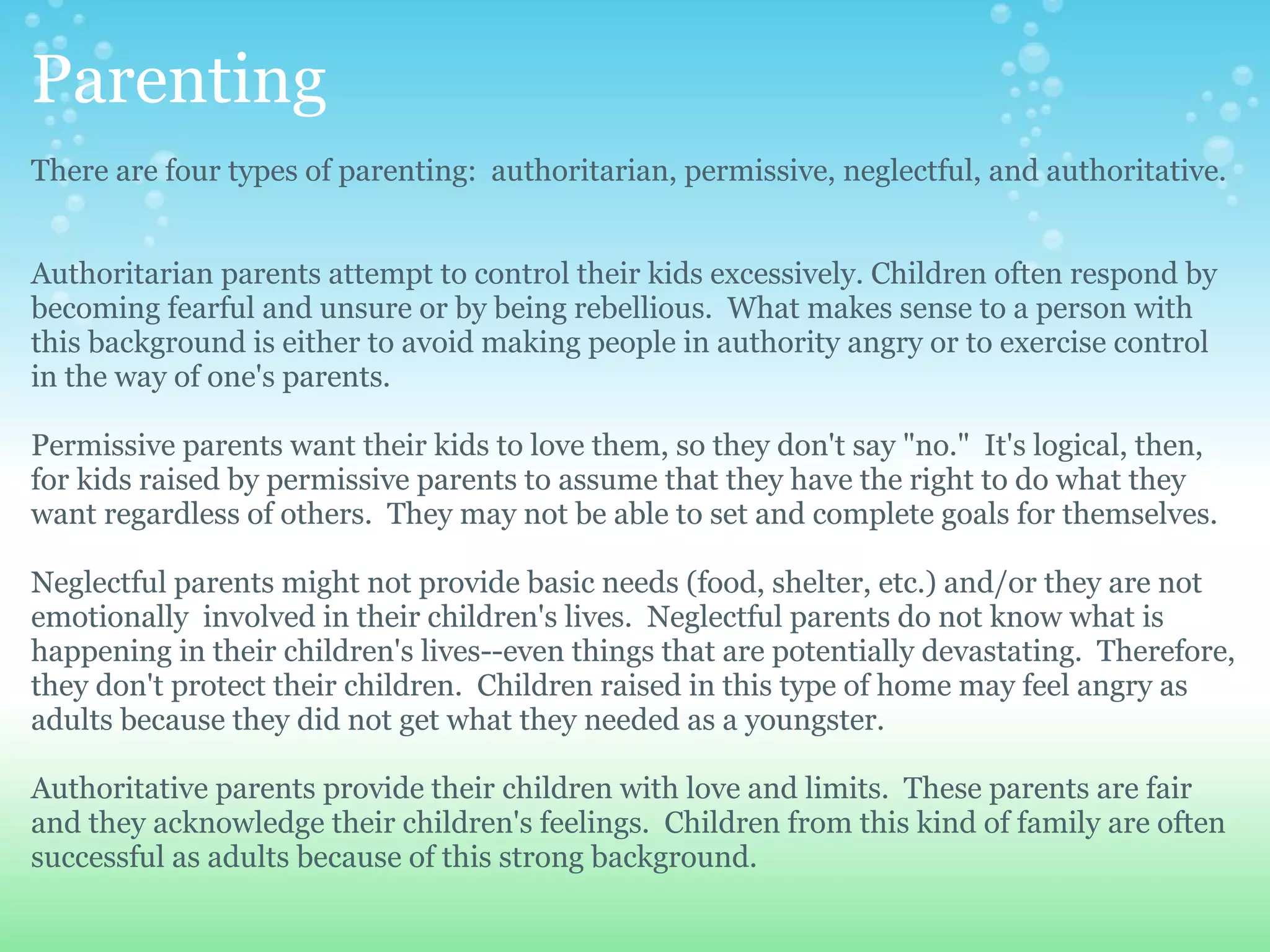 Parenting
There are four types of parenting: authoritarian, permissive, neglectful, and authoritative.


Authoritarian parents attempt to control their kids excessively. Children often respond by
becoming fearful and unsure or by being rebellious. What makes sense to a person with
this background is either to avoid making people in authority angry or to exercise control
in the way of one's parents.

Permissive parents want their kids to love them, so they don't say "no." It's logical, then,
for kids raised by permissive parents to assume that they have the right to do what they
want regardless of others. They may not be able to set and complete goals for themselves.

Neglectful parents might not provide basic needs (food, shelter, etc.) and/or they are not
emotionally involved in their children's lives. Neglectful parents do not know what is
happening in their children's lives--even things that are potentially devastating. Therefore,
they don't protect their children. Children raised in this type of home may feel angry as
adults because they did not get what they needed as a youngster.

Authoritative parents provide their children with love and limits. These parents are fair
and they acknowledge their children's feelings. Children from this kind of family are often
successful as adults because of this strong background.
 