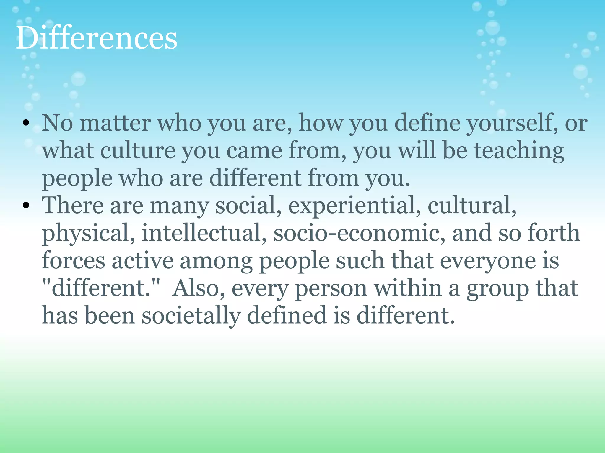 Differences

• No matter who you are, how you define yourself, or
  what culture you came from, you will be teaching
  people who are different from you.
• There are many social, experiential, cultural,
  physical, intellectual, socio-economic, and so forth
  forces active among people such that everyone is
  "different." Also, every person within a group that
  has been societally defined is different.
 