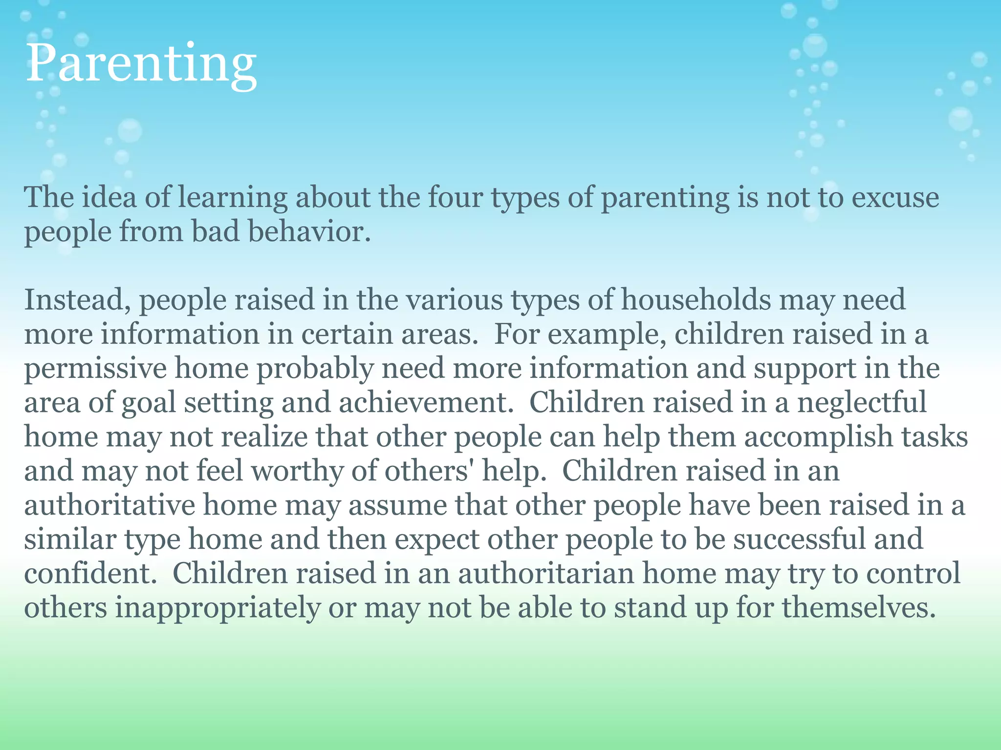 Parenting

The idea of learning about the four types of parenting is not to excuse
people from bad behavior.

Instead, people raised in the various types of households may need
more information in certain areas. For example, children raised in a
permissive home probably need more information and support in the
area of goal setting and achievement. Children raised in a neglectful
home may not realize that other people can help them accomplish tasks
and may not feel worthy of others' help. Children raised in an
authoritative home may assume that other people have been raised in a
similar type home and then expect other people to be successful and
confident. Children raised in an authoritarian home may try to control
others inappropriately or may not be able to stand up for themselves.
 