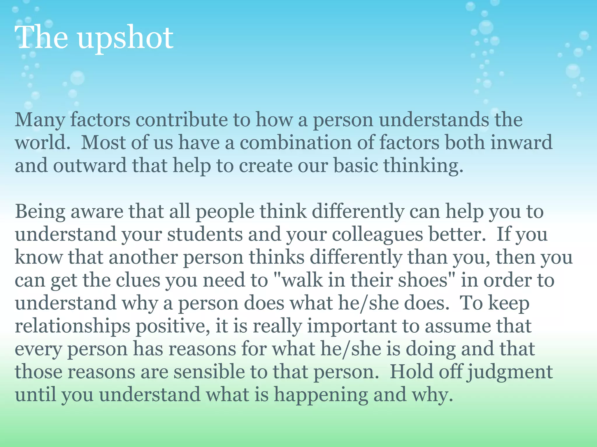 The upshot

Many factors contribute to how a person understands the
world. Most of us have a combination of factors both inward
and outward that help to create our basic thinking.

Being aware that all people think differently can help you to
understand your students and your colleagues better. If you
know that another person thinks differently than you, then you
can get the clues you need to "walk in their shoes" in order to
understand why a person does what he/she does. To keep
relationships positive, it is really important to assume that
every person has reasons for what he/she is doing and that
those reasons are sensible to that person. Hold off judgment
until you understand what is happening and why.
 