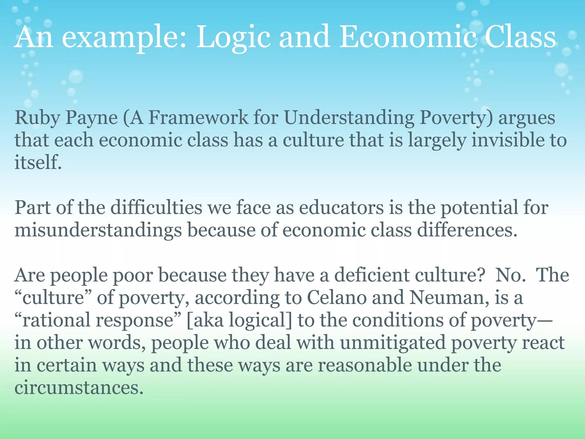 An example: Logic and Economic Class

Ruby Payne (A Framework for Understanding Poverty) argues
that each economic class has a culture that is largely invisible to
itself.

Part of the difficulties we face as educators is the potential for
misunderstandings because of economic class differences.

Are people poor because they have a deficient culture? No. The
“culture” of poverty, according to Celano and Neuman, is a
“rational response” [aka logical] to the conditions of poverty—
in other words, people who deal with unmitigated poverty react
in certain ways and these ways are reasonable under the
circumstances.
 
