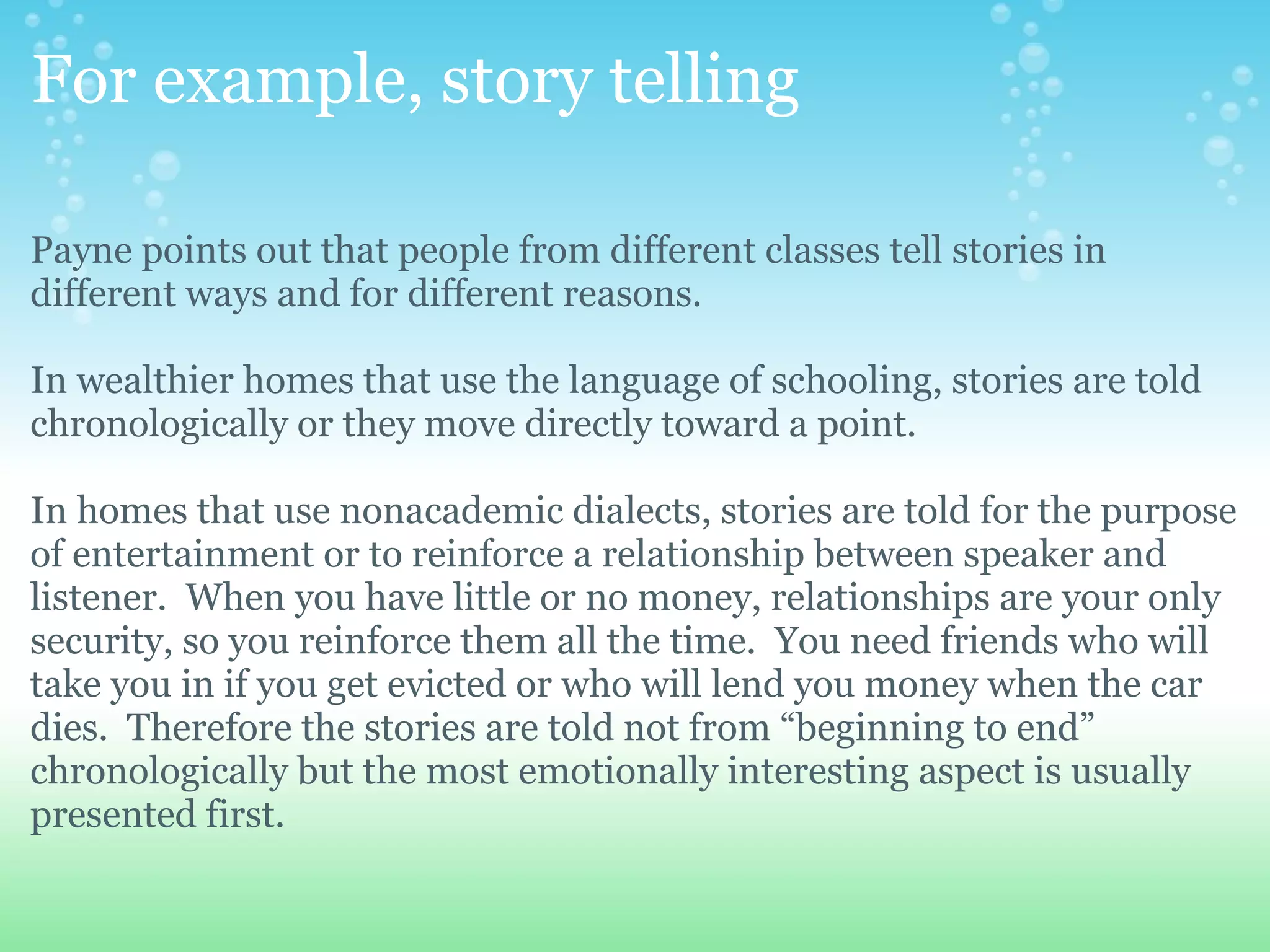 For example, story telling

Payne points out that people from different classes tell stories in
different ways and for different reasons.

In wealthier homes that use the language of schooling, stories are told
chronologically or they move directly toward a point.

In homes that use nonacademic dialects, stories are told for the purpose
of entertainment or to reinforce a relationship between speaker and
listener. When you have little or no money, relationships are your only
security, so you reinforce them all the time. You need friends who will
take you in if you get evicted or who will lend you money when the car
dies. Therefore the stories are told not from “beginning to end”
chronologically but the most emotionally interesting aspect is usually
presented first.
 