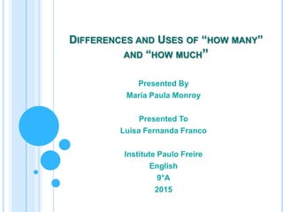 DIFFERENCES AND USES OF “HOW MANY”
AND “HOW MUCH”
Presented By
María Paula Monroy
Presented To
Luisa Fernanda Franco
Institute Paulo Freire
English
9°A
2015
 