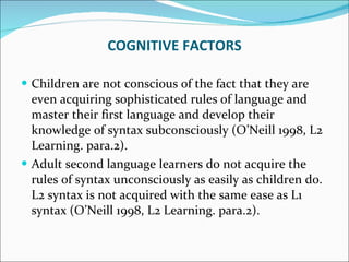 Children are not conscious of the fact that they are even acquiring sophisticated rules of language and master their first language and develop their knowledge of syntax subconsciously (O’Neill 1998, L2 Learning. para.2).  Adult second language learners do not acquire the rules of syntax unconsciously as easily as children do. L2 syntax is not acquired with the same ease as L1 syntax (O’Neill 1998, L2 Learning. para.2). COGNITIVE FACTORS 