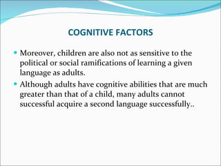 Moreover, children are also not as sensitive to the political or social ramifications of learning a given language as adults.  Although adults have cognitive abilities that are much greater than that of a child, many adults cannot successful acquire a second language successfully.. COGNITIVE FACTORS 
