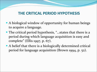 THE CRITICAL PERIOD HYPOTHESIS A biological window of opportunity for human beings to acquire a language.  The critical period hypothesis, “…states that there is a period during which language acquisition is easy and complete” (Ellis 1997, p. 67).  A belief that there is a biologically determined critical period for language acquisition (Brown 1994, p. 52).  