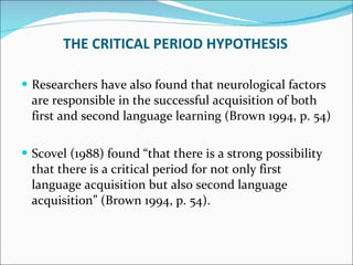 Researchers have also found that neurological factors are responsible in the successful acquisition of both first and second language learning (Brown 1994, p. 54) Scovel (1988) found “that there is a strong possibility that there is a critical period for not only first language acquisition but also second language acquisition” (Brown 1994, p. 54).  THE CRITICAL PERIOD HYPOTHESIS 