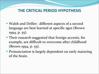 Walsh and Driller:  different aspects of a second language are best learned at specific ages (Brown 1994, p. 55).  Their research suggested that foreign accents, for example, are difficult to overcome after childhood (Brown 1994, p. 55).  Pronunciation is largely dependent on early maturing of the brain. THE CRITICAL PERIOD HYPOTHESIS 