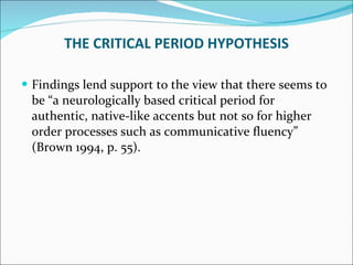 Findings lend support to the view that there seems to be “a neurologically based critical period for authentic, native-like accents but not so for higher order processes such as communicative fluency” (Brown 1994, p. 55). THE CRITICAL PERIOD HYPOTHESIS 