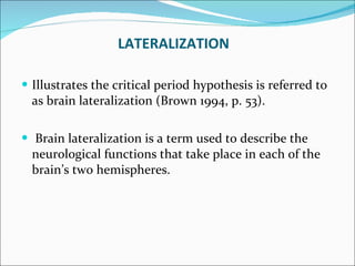 LATERALIZATION Illustrates the critical period hypothesis is referred to as brain lateralization (Brown 1994, p. 53). Brain lateralization is a term used to describe the neurological functions that take place in each of the brain’s two hemispheres.  