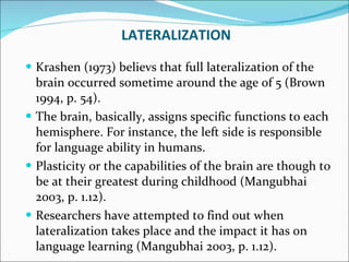 Krashen (1973) believs that full lateralization of the brain occurred sometime around the age of 5 (Brown 1994, p. 54).  The brain, basically, assigns specific functions to each hemisphere. For instance, the left side is responsible for language ability in humans.  Plasticity or the capabilities of the brain are though to be at their greatest during childhood (Mangubhai 2003, p. 1.12).  Researchers have attempted to find out when lateralization takes place and the impact it has on language learning (Mangubhai 2003, p. 1.12). LATERALIZATION 