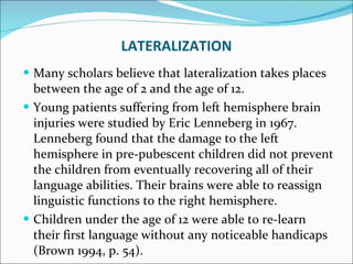 Many scholars believe that lateralization takes places between the age of 2 and the age of 12.  Young patients suffering from left hemisphere brain injuries were studied by Eric Lenneberg in 1967. Lenneberg found that the damage to the left hemisphere in pre-pubescent children did not prevent the children from eventually recovering all of their language abilities. Their brains were able to reassign linguistic functions to the right hemisphere.  Children under the age of 12 were able to re-learn their first language without any noticeable handicaps (Brown 1994, p. 54).  LATERALIZATION 