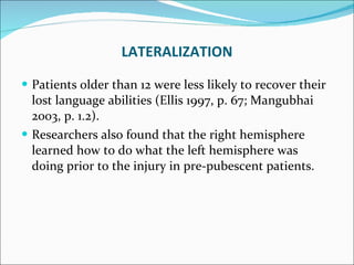 Patients older than 12 were less likely to recover their lost language abilities (Ellis 1997, p. 67; Mangubhai 2003, p. 1.2).  Researchers also found that the right hemisphere learned how to do what the left hemisphere was doing prior to the injury in pre-pubescent patients. LATERALIZATION 