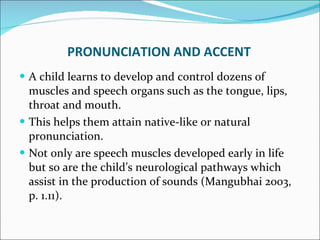PRONUNCIATION AND ACCENT A child learns to develop and control dozens of muscles and speech organs such as the tongue, lips, throat and mouth.  This helps them attain native-like or natural pronunciation.  Not only are speech muscles developed early in life but so are the child’s neurological pathways which assist in the production of sounds (Mangubhai 2003, p. 1.11). 