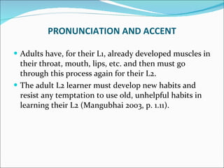 Adults have, for their L1, already developed muscles in their throat, mouth, lips, etc. and then must go through this process again for their L2.  The adult L2 learner must develop new habits and resist any temptation to use old, unhelpful habits in learning their L2 (Mangubhai 2003, p. 1.11).  PRONUNCIATION AND ACCENT 