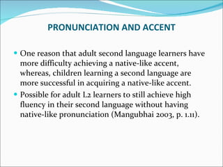 One reason that adult second language learners have more difficulty achieving a native-like accent, whereas, children learning a second language are more successful in acquiring a native-like accent.  Possible for adult L2 learners to still achieve high fluency in their second language without having native-like pronunciation (Mangubhai 2003, p. 1.11). PRONUNCIATION AND ACCENT 