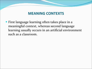 MEANING CONTEXTS First language learning often takes place in a meaningful context, whereas second language learning usually occurs in an artificial environment such as a classroom.  