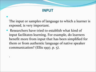 INPUT The input or samples of language to which a learner is exposed, is very important. Researchers have tried to establish what kind of input facilitates learning. For example, do learners benefit more from input that has been simplified for them or from authentic language of native speaker communication? (Ellis 1997, p. 5). . 